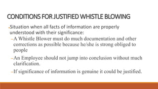 CONDITIONSFORJUSTIFIEDWHISTLEBLOWING
●Situation when all facts of information are properly
understood with their significance:
–A Whistle Blower must do much documentation and other
corrections as possible because he/she is strong obliged to
people
–An Employee should not jump into conclusion without much
clarification.
–If significance of information is genuine it could be justified.
 