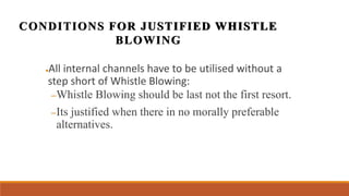 ●All internal channels have to be utilised without a
step short of Whistle Blowing:
–Whistle Blowing should be last not the first resort.
–Its justified when there in no morally preferable
alternatives.
CONDITIONS FOR JUSTIFIED WHISTLE
BLOWING
 