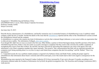 Whistleblowing Essay
Assignment 1: Whistleblowing and Sarbanes–Oxley
LEG500030VA016–11 (Law, Ethics &amp; Corporate Governance
Professor Timothy Griffin
Strayer University
Jan Jones July 19, 2015
Describe the key characteristics of a whistleblower, and briefly summarize one (1) researched instance of whistleblowing in one (1) publicly traded
company within the last 12 months. Include the details of the issue that the whistleblower reported and the effect of the whistleblower's actions on both
the whistleblower himself and the company.
A whistleblower is a person who exposes any kind of information or activity that is deemed illegal, dishonest, or not correct within an organization that
is either private or public. The information of alleged...show more content...
Even though SEC didn't have to issue an award in the first case, Mike Delikat, a partner at Orrick Herrington &amp; Sutcliffe and chair of the firm's
whistleblowing task force, thinks it may have done so to send a message to companies that they need to take seriously the credible complaints of
wrongdoing they receive from their workers. He said SEC has been criticized for advocating that employees can come to the agency first with
information, even if their companies mandate they report internally. This award is "like a demonstration that folks still are reporting internally but
companies aren't doing anything about it so we have to step in and whack those companies that don't do anything," said Mr. Delikat. "That is my
speculation."
L–3 responded exactly the way a publicly traded company is required to by Sarbanes–Oxley and Dodd–Frank, sending the proper signal to
whistleblowers that information about fraud is welcome and will be acted upon, even if the results lead to short–term negative consequences for the
business.
Whistleblowing cases reported to the Financial Conduct Authority (FCA) have increased by 35 per cent in the past 12 months, according to new
information obtained under the Freedom of Information Act by Kroll, the global investigations firm. The Securities and Exchange Commission (SEC)
made payouts
 