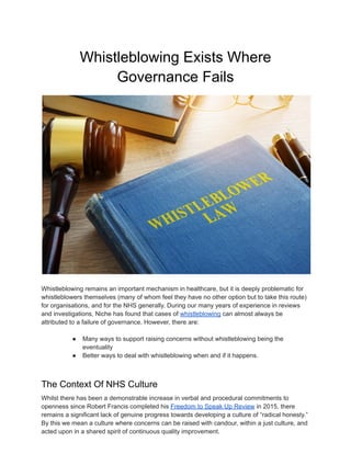 Whistleblowing Exists Where
Governance Fails
Whistleblowing remains an important mechanism in healthcare, but it is deeply problematic for
whistleblowers themselves (many of whom feel they have no other option but to take this route)
for organisations, and for the NHS generally. During our many years of experience in reviews
and investigations, Niche has found that cases of whistleblowing can almost always be
attributed to a failure of governance. However, there are:
● Many ways to support raising concerns without whistleblowing being the
eventuality
● Better ways to deal with whistleblowing when and if it happens.
The Context Of NHS Culture
Whilst there has been a demonstrable increase in verbal and procedural commitments to
openness since Robert Francis completed his Freedom to Speak Up Review in 2015, there
remains a significant lack of genuine progress towards developing a culture of “radical honesty.”
By this we mean a culture where concerns can be raised with candour, within a just culture, and
acted upon in a shared spirit of continuous quality improvement.
 