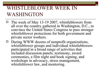 WHISTLEBLOWER WEEK IN WASHINGTON The week of May 13-19 2007, whistleblowers from all over the country gathered in Washington, D.C., to convince the United States Congress to pass stronger whistleblower protections for both government and private sector workers. During WWW dozens of nonprofit organizations, whistleblower groups and individual whistleblowers participated in a broad range of activities that included discussion panels, testimony, award ceremonies, a film night and book signing, and workshops in advocacy, stress management, whistleblower law, and mentoring.   