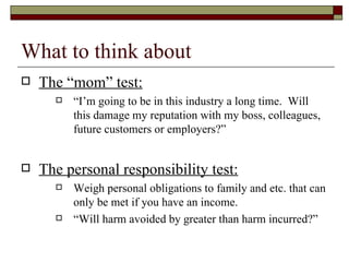 What to think about The “mom” test: “I’m going to be in this industry a long time.  Will this damage my reputation with my boss, colleagues, future customers or employers?” The personal responsibility test: Weigh personal obligations to family and etc. that can only be met if you have an income.  “Will harm avoided by greater than harm incurred?” 