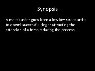 Synopsis
A male busker goes from a low key street artist
to a semi successful singer attracting the
attention of a female during the process.
 