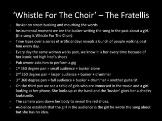 ‘Whistle For The Choir’ – The Fratellis
- Busker on street busking and mouthing the words
- Instrumental moment we see the busker writing the song in the past about a girl.
(the song is Whistle For The Choir)
- Time lapse over a series of artificial days reveals a bunch of people walking past
him every day.
- Every day the same woman walks past, we know it is her every time because of
her iconic red high heel’s shoes
- Pub owner asks him to perform a gig
- 1st 360 degree pan = small audience + busker alone
- 2nd 360 degree pan = larger audience + busker + drummer
- 3rd 360 degree pan = full audience + busker + drummer + another guitarist
- On the third pan we see a table of girls who are immersed in the music and a girl
looking at her phone. She looks up at the band and the ‘busker’ gives her a cheeky
look/smile.
- The camera pans down her body to reveal the red shoes.
- Audience establish that the girl in the audience is the girl he wrote the song about
but she has no idea.
 