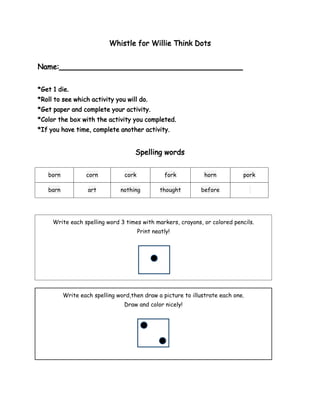 Whistle for Willie Think Dots


Name:________________________________________


*Get 1 die.
*Roll to see which activity you will do.
*Get paper and complete your activity.
*Color the box with the activity you completed.
*If you have time, complete another activity.


                                     Spelling words


   born           corn           cork             fork         horn          pork

   barn            art         nothing           thought     before




     Write each spelling word 3 times with markers, crayons, or colored pencils.
                                        Print neatly!




          Write each spelling word,then draw a picture to illustrate each one.
                                 Draw and color nicely!
 