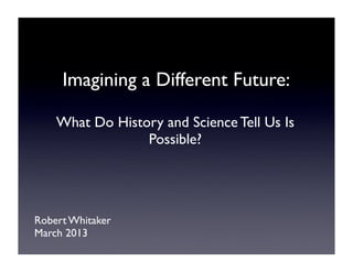 Imagining a Different Future:

    What Do History and Science Tell Us Is
                 Possible?




Robert Whitaker
March 2013
 