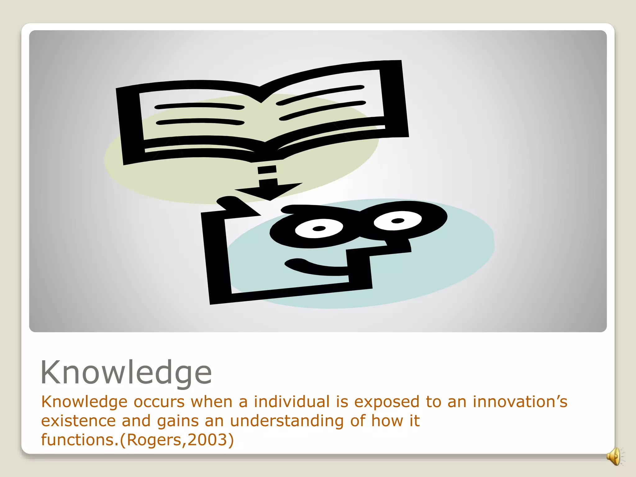 Knowledge
Knowledge occurs when a individual is exposed to an innovation’s
existence and gains an understanding of how it
functions.(Rogers,2003)
 