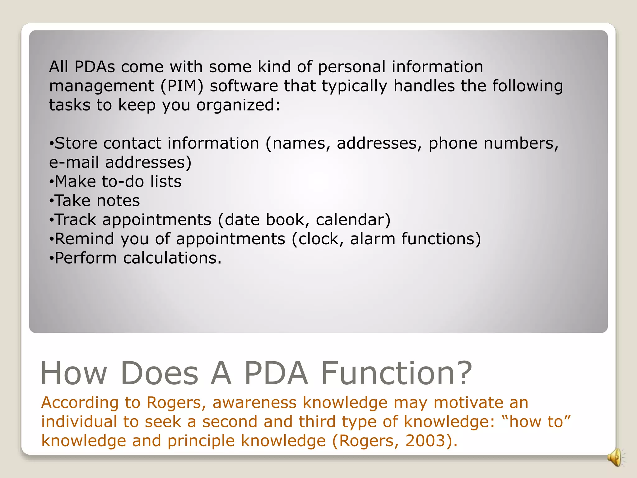 How Does A PDA Function?
According to Rogers, awareness knowledge may motivate an
individual to seek a second and third type of knowledge: “how to”
knowledge and principle knowledge (Rogers, 2003).
All PDAs come with some kind of personal information
management (PIM) software that typically handles the following
tasks to keep you organized:
•Store contact information (names, addresses, phone numbers,
e-mail addresses)
•Make to-do lists
•Take notes
•Track appointments (date book, calendar)
•Remind you of appointments (clock, alarm functions)
•Perform calculations.
 