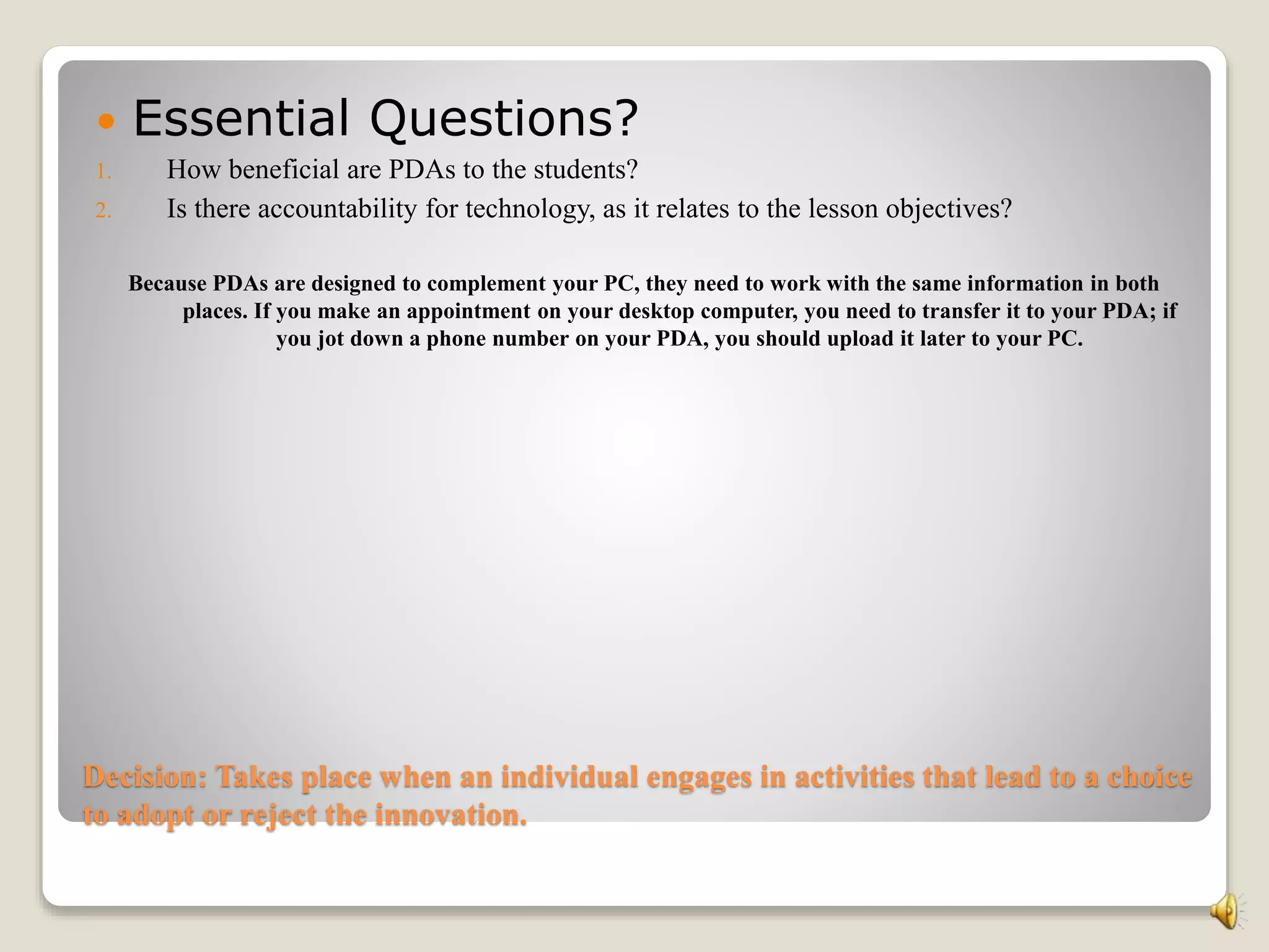 Decision: Takes place when an individual engages in activities that lead to a choice
to adopt or reject the innovation.
 Essential Questions?
1. How beneficial are PDAs to the students?
2. Is there accountability for technology, as it relates to the lesson objectives?
Because PDAs are designed to complement your PC, they need to work with the same information in both
places. If you make an appointment on your desktop computer, you need to transfer it to your PDA; if
you jot down a phone number on your PDA, you should upload it later to your PC.
 