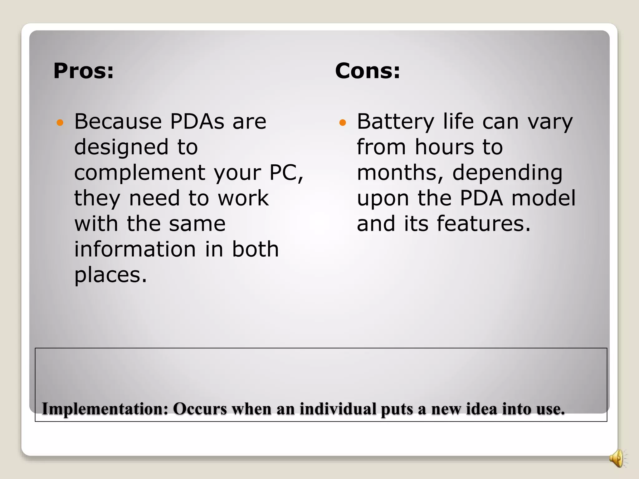 Implementation: Occurs when an individual puts a new idea into use.
Pros: Cons:
 Because PDAs are
designed to
complement your PC,
they need to work
with the same
information in both
places.
 Battery life can vary
from hours to
months, depending
upon the PDA model
and its features.
 