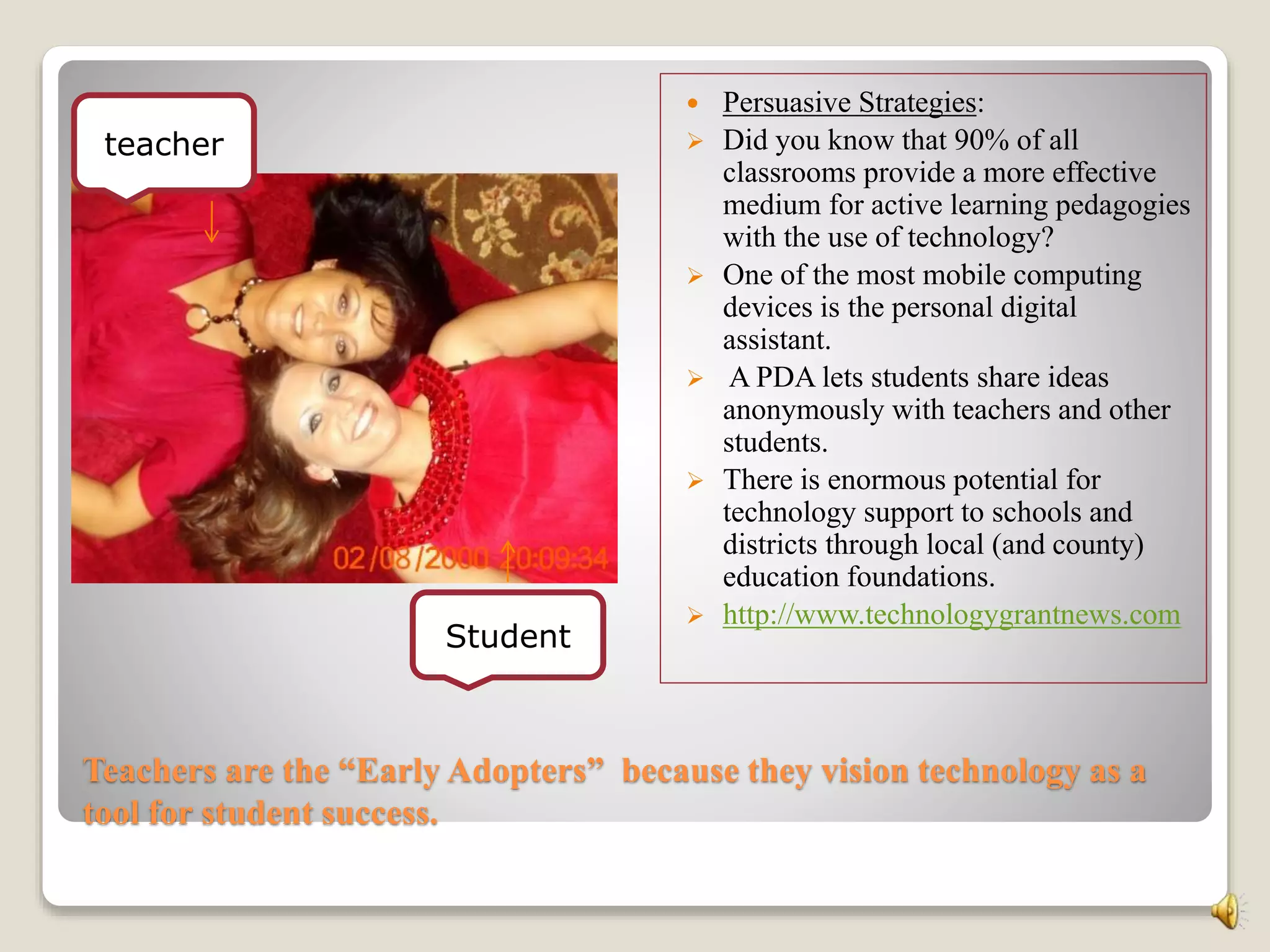Teachers are the “Early Adopters” because they vision technology as a
tool for student success.
 Persuasive Strategies:
 Did you know that 90% of all
classrooms provide a more effective
medium for active learning pedagogies
with the use of technology?
 One of the most mobile computing
devices is the personal digital
assistant.
 A PDA lets students share ideas
anonymously with teachers and other
students.
 There is enormous potential for
technology support to schools and
districts through local (and county)
education foundations.
 http://www.technologygrantnews.com
teacher
Student
 