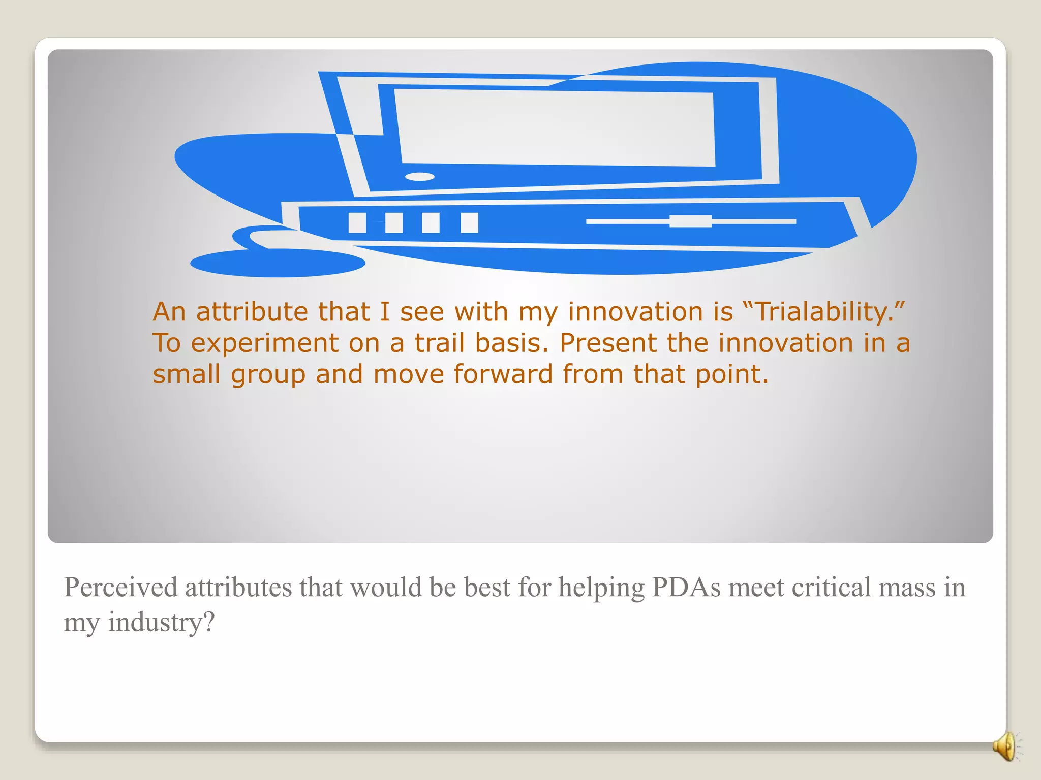 Perceived attributes that would be best for helping PDAs meet critical mass in
my industry?
An attribute that I see with my innovation is “Trialability.”
To experiment on a trail basis. Present the innovation in a
small group and move forward from that point.
 