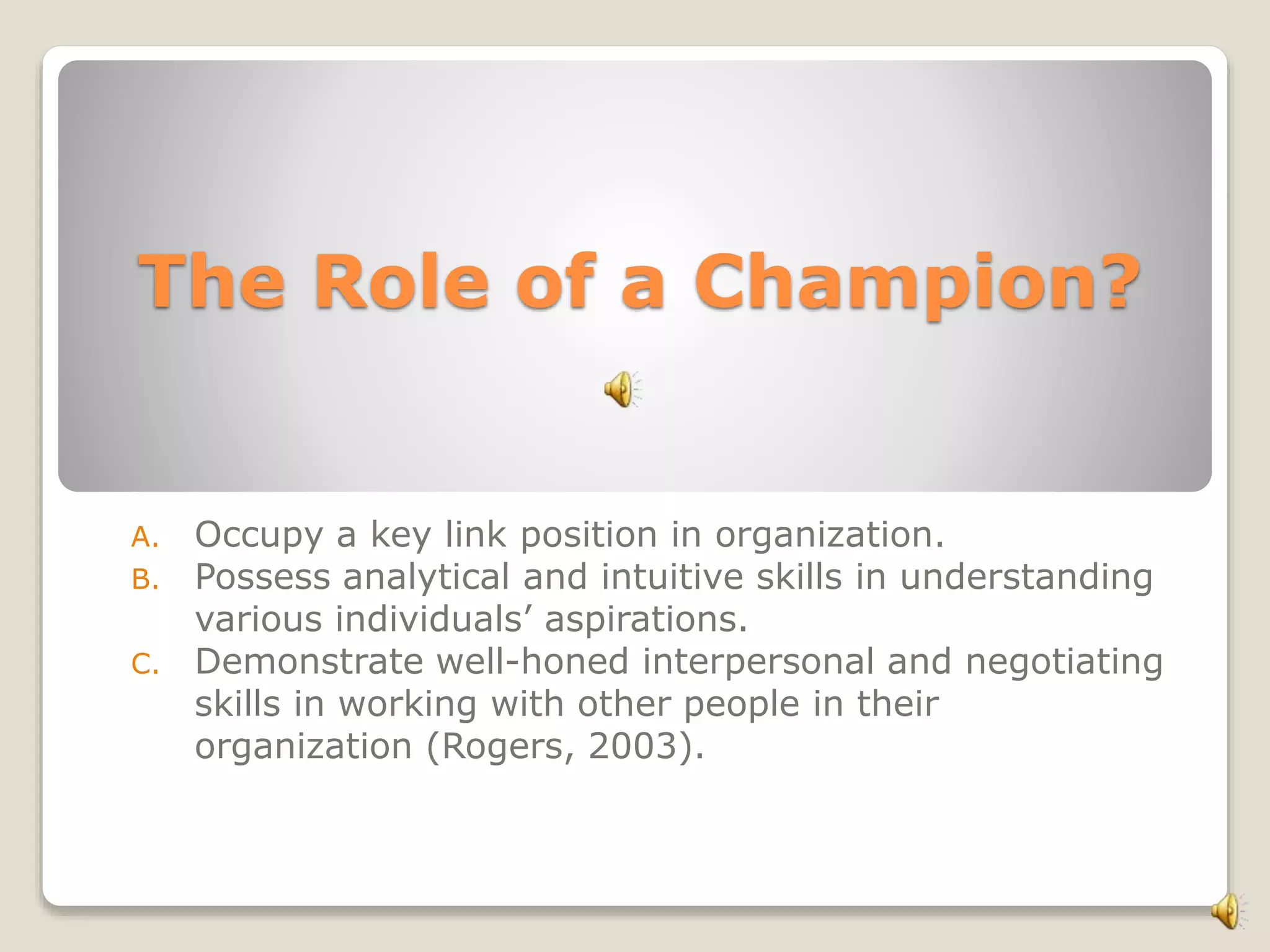 The Role of a Champion?
A. Occupy a key link position in organization.
B. Possess analytical and intuitive skills in understanding
various individuals’ aspirations.
C. Demonstrate well-honed interpersonal and negotiating
skills in working with other people in their
organization (Rogers, 2003).
 