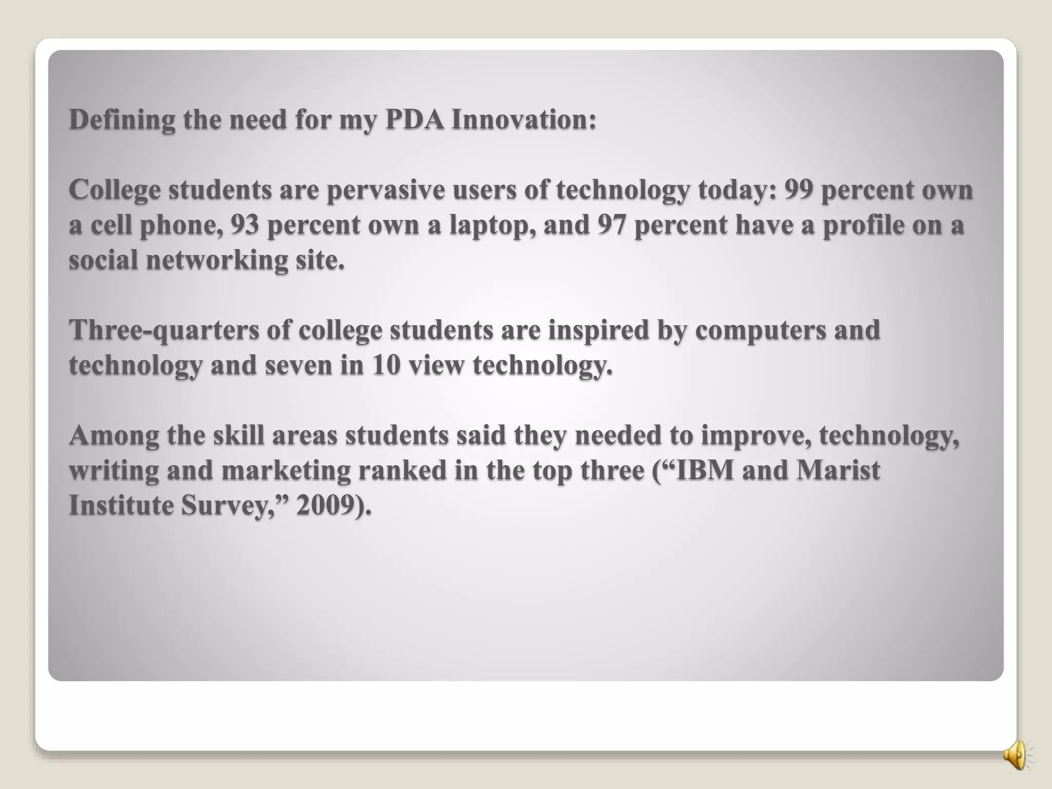 Defining the need for my PDA Innovation:
College students are pervasive users of technology today: 99 percent own
a cell phone, 93 percent own a laptop, and 97 percent have a profile on a
social networking site.
Three-quarters of college students are inspired by computers and
technology and seven in 10 view technology.
Among the skill areas students said they needed to improve, technology,
writing and marketing ranked in the top three (“IBM and Marist
Institute Survey,” 2009).
 