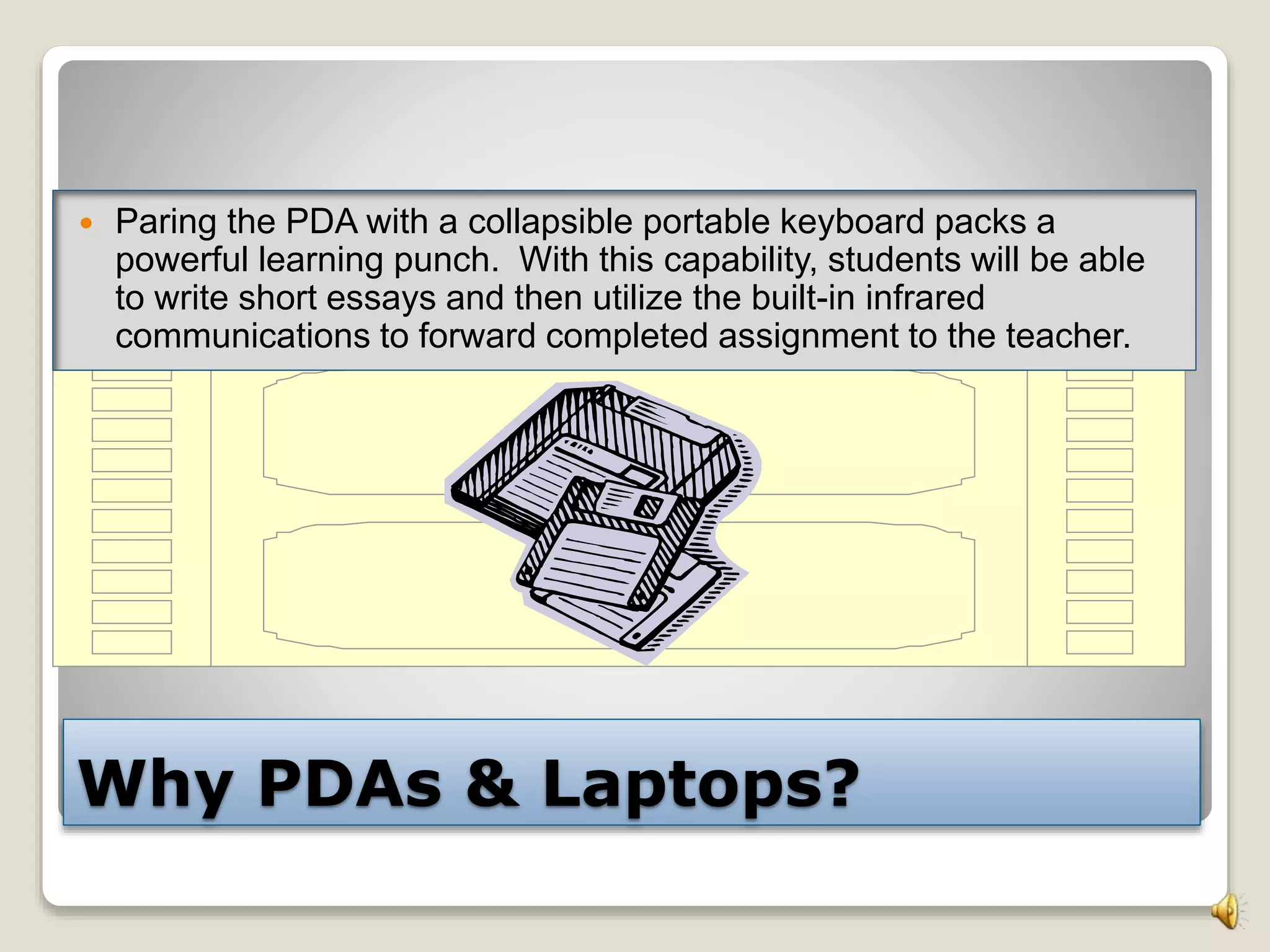 Why PDAs & Laptops?
 Paring the PDA with a collapsible portable keyboard packs a
powerful learning punch. With this capability, students will be able
to write short essays and then utilize the built-in infrared
communications to forward completed assignment to the teacher.
 