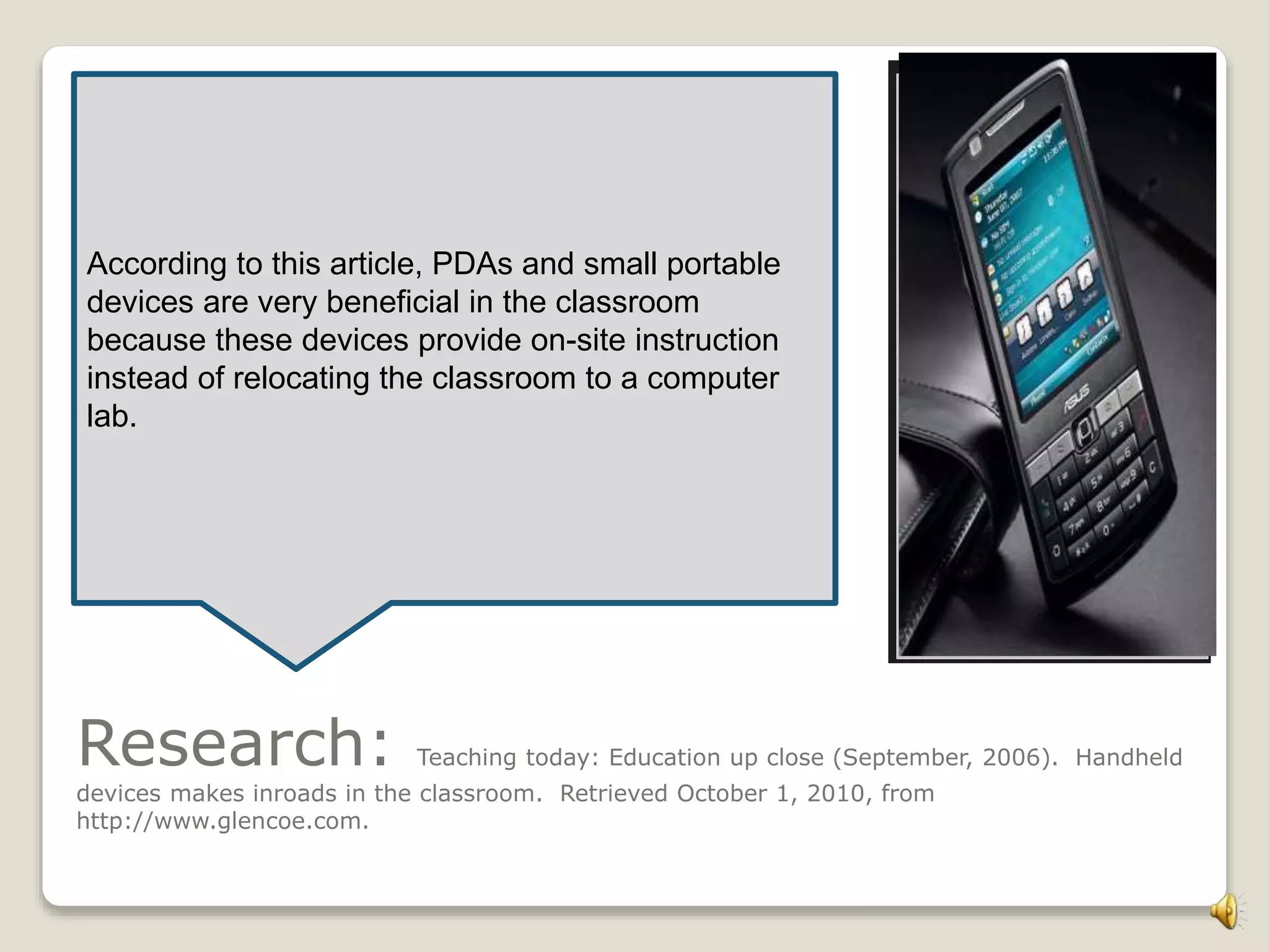 Research: Teaching today: Education up close (September, 2006). Handheld
devices makes inroads in the classroom. Retrieved October 1, 2010, from
http://www.glencoe.com.
According to this article, PDAs and small portable
devices are very beneficial in the classroom
because these devices provide on-site instruction
instead of relocating the classroom to a computer
lab.
 