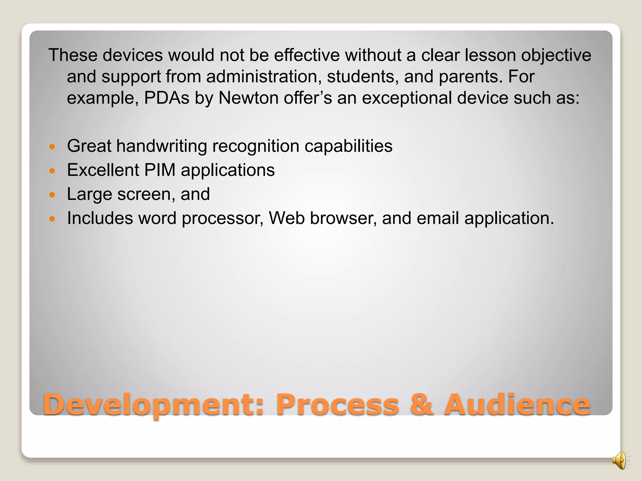 Development: Process & Audience
These devices would not be effective without a clear lesson objective
and support from administration, students, and parents. For
example, PDAs by Newton offer’s an exceptional device such as:
 Great handwriting recognition capabilities
 Excellent PIM applications
 Large screen, and
 Includes word processor, Web browser, and email application.
 