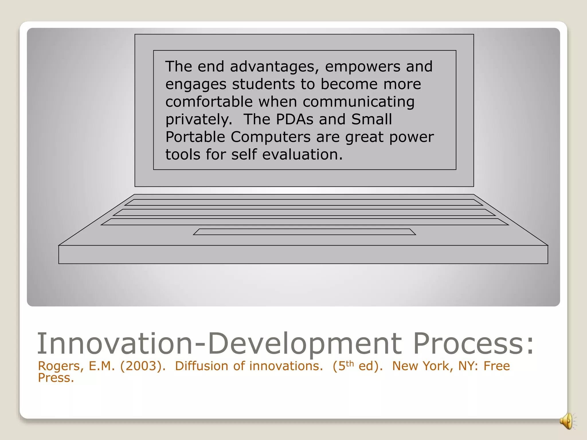 The end advantages, empowers and
engages students to become more
comfortable when communicating
privately. The PDAs and Small
Portable Computers are great power
tools for self evaluation.
Innovation-Development Process:
Rogers, E.M. (2003). Diffusion of innovations. (5th ed). New York, NY: Free
Press.
 
