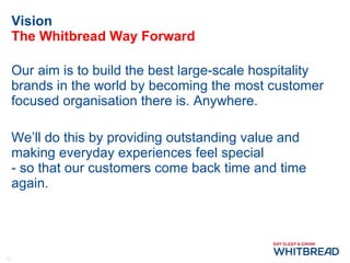 Vision The Whitbread Way Forward Our aim is to build the best large-scale hospitality brands in the world by becoming the most customer focused organisation there is. Anywhere. We’ll do this by providing outstanding value and making everyday experiences feel special  - so that our customers come back time and time again. 