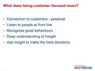 What does being customer focused mean? Connection to customers - personal Listen to people at front line Recognise great behaviours Deep understanding of insight Use insight to make the best decisions 
