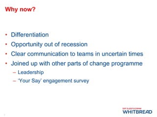 Why now? Differentiation Opportunity out of recession Clear communication to teams in uncertain times Joined up with other parts of change programme Leadership ‘ Your Say’ engagement survey 
