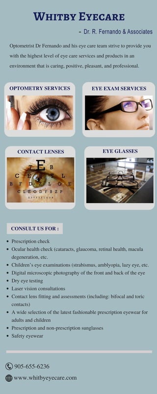 Whitby Eyecare
Optometrist Dr Fernando and his eye care team strive to provide you
with the highest level of eye care services and products in an
environment that is caring, positive, pleasant, and professional.
OPTOMETRY SERVICES EYE EXAM SERVICES
CONSULT US FOR :
Prescription check
Ocular health check (cataracts, glaucoma, retinal health, macula
degeneration, etc.
Children’s eye examinations (strabismus, amblyopia, lazy eye, etc.
Digital microscopic photography of the front and back of the eye
Dry eye testing
Laser vision consultations
Contact lens fitting and assessments (including: bifocal and toric
contacts)
A wide selection of the latest fashionable prescription eyewear for
adults and children
Prescription and non-prescription sunglasses
Safety eyewear
CONTACT LENSES EYE GLASSES
905-655-6236
www.whitbyeyecare.com
-
 