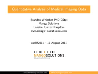 Quantitative Analysis of Medical Imaging Data

               Brandon Whitcher PhD CStat
                     Mango Solutions
                 London, United Kingdom
               www.mango-solutions.com



                useR!2011 – 17 August 2011




       bwhitcher@mango-solutions.com   Medical Image Analysis in R
 