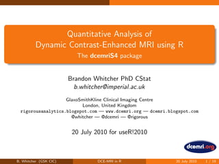 Quantitative Analysis of
Dynamic Contrast-Enhanced MRI using R
The dcemriS4 package
Brandon Whitcher PhD CStat
b.whitcher@imperial.ac.uk
GlaxoSmithKline Clinical Imaging Centre
London, United Kingdom
rigorousanalytics.blogspot.com — www.dcemri.org — dcemri.blogspot.com
@whitcher — @dcemri — @rigorous
20 July 2010 for useR!2010
B. Whitcher (GSK CIC) DCE-MRI in R 20 July 2010 1 / 19
 