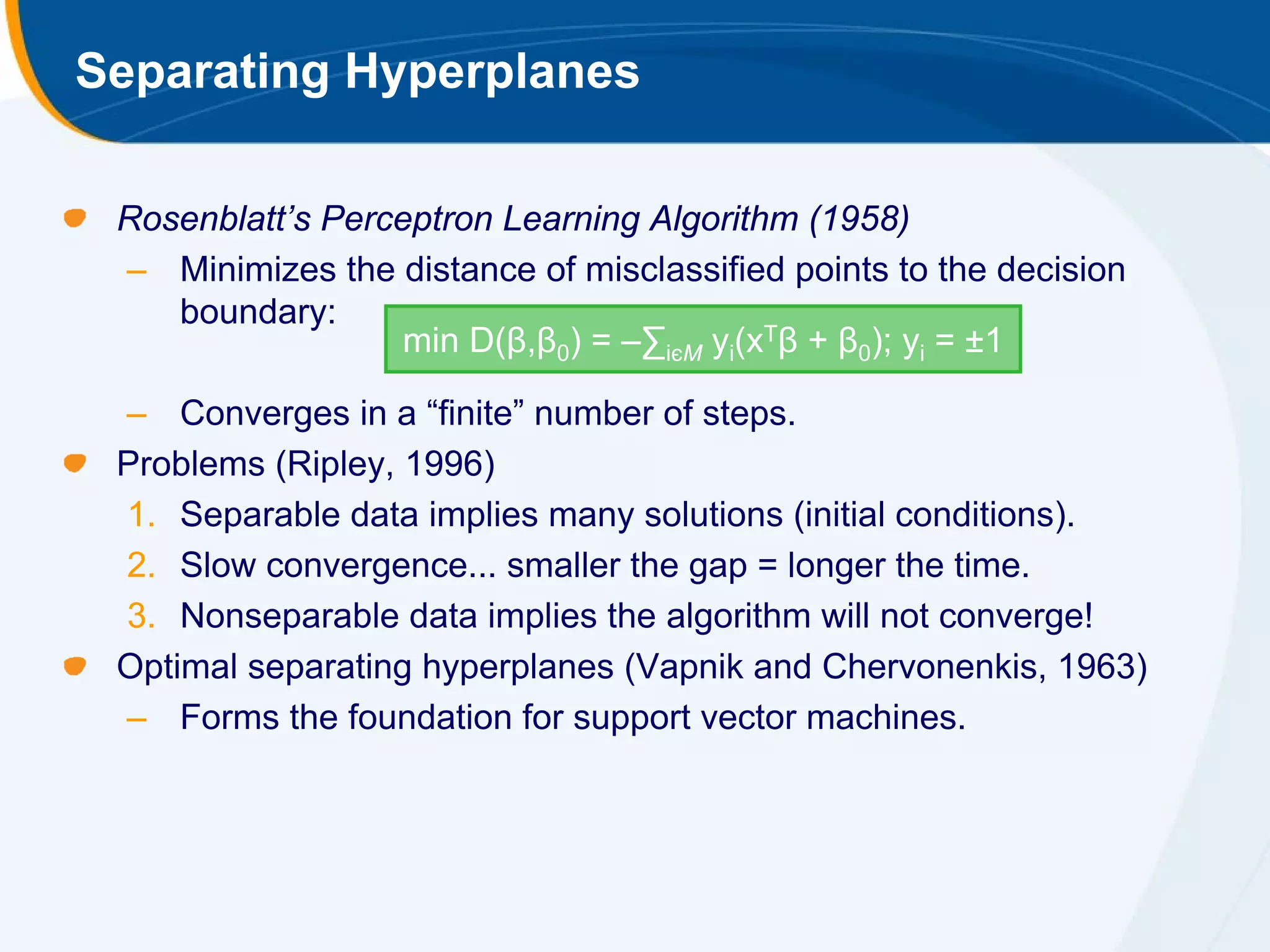 Separating Hyperplanes

 Rosenblatt’s Perceptron Learning Algorithm (1958)
 – Minimizes the distance of misclassified points to the decision
    boundary:
                   min D(β,β0) = –∑iєM yi(xTβ + β0); yi = ±1

 – Converges in a “finite” number of steps.
 Problems (Ripley, 1996)
 1. Separable data implies many solutions (initial conditions).
 2. Slow convergence... smaller the gap = longer the time.
 3. Nonseparable data implies the algorithm will not converge!
 Optimal separating hyperplanes (Vapnik and Chervonenkis, 1963)
 – Forms the foundation for support vector machines.
 