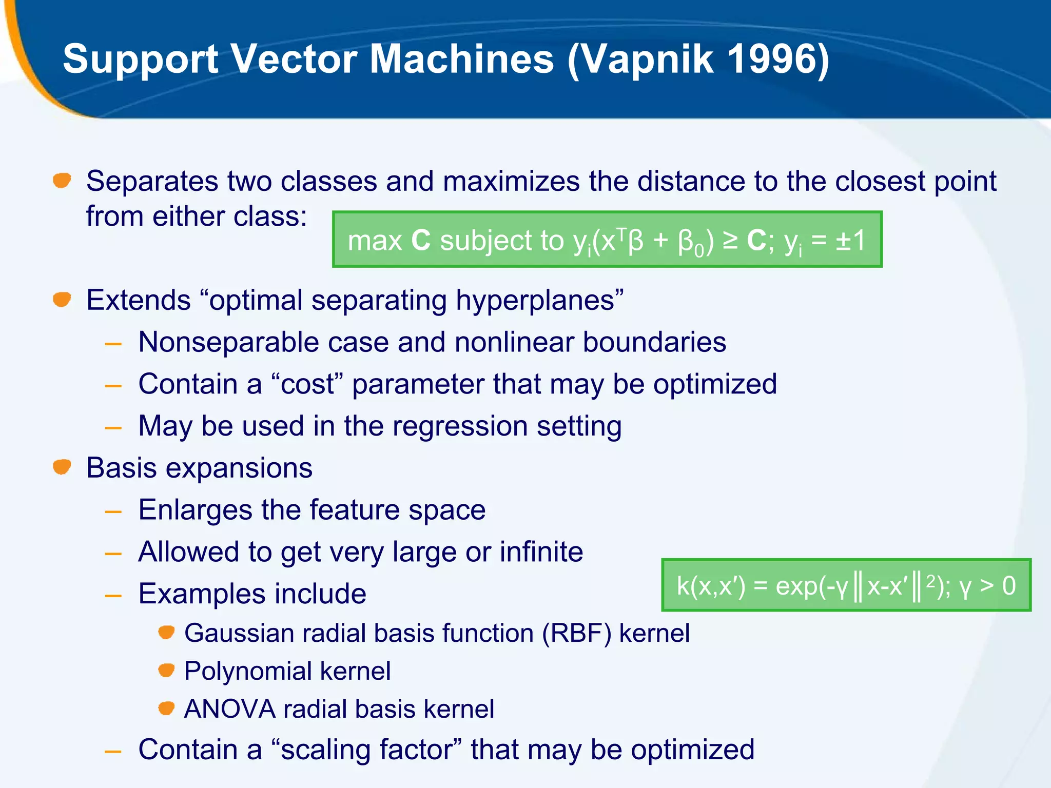 Support Vector Machines (Vapnik 1996)

 Separates two classes and maximizes the distance to the closest point
 from either class:
                    max C subject to yi(xTβ + β0) ≥ C; yi = ±1

 Extends “optimal separating hyperplanes”
  – Nonseparable case and nonlinear boundaries
  – Contain a “cost” parameter that may be optimized
  – May be used in the regression setting
 Basis expansions
  – Enlarges the feature space
  – Allowed to get very large or infinite
  – Examples include                        k(x,x′) = exp(-γ║x-x′║2); γ > 0
        Gaussian radial basis function (RBF) kernel
        Polynomial kernel
        ANOVA radial basis kernel
  – Contain a “scaling factor” that may be optimized
 