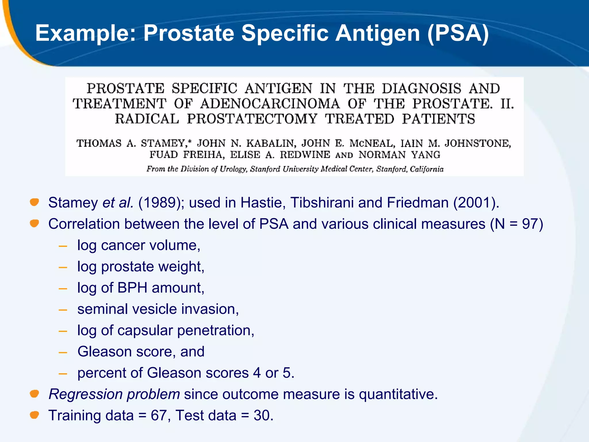 Example: Prostate Specific Antigen (PSA)




 Stamey et al. (1989); used in Hastie, Tibshirani and Friedman (2001).
 Correlation between the level of PSA and various clinical measures (N = 97)
  – log cancer volume,
  – log prostate weight,
  – log of BPH amount,
  – seminal vesicle invasion,
  – log of capsular penetration,
  – Gleason score, and
  – percent of Gleason scores 4 or 5.
 Regression problem since outcome measure is quantitative.
 Training data = 67, Test data = 30.
 