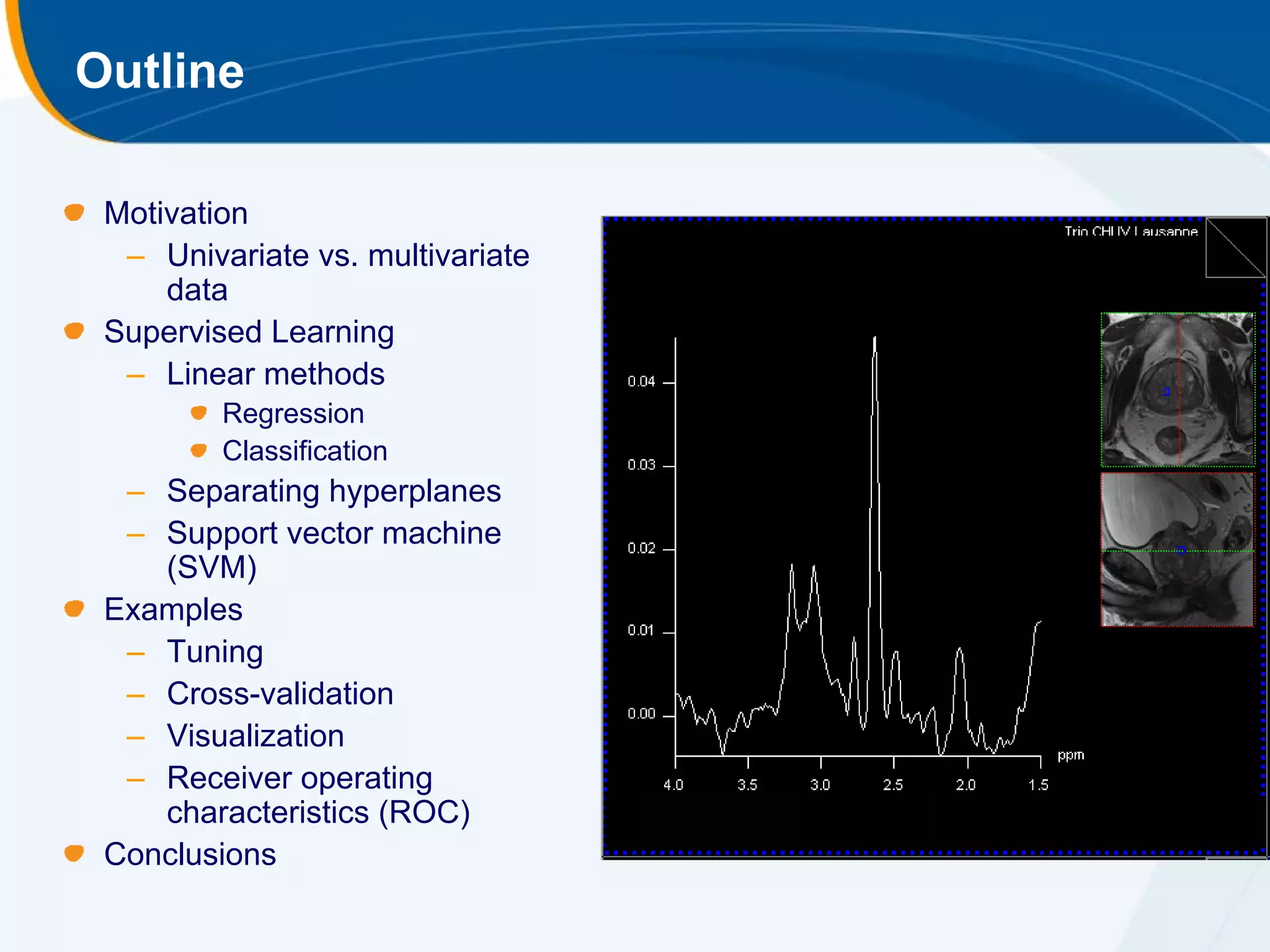 Outline

 Motivation
  – Univariate vs. multivariate
     data
 Supervised Learning
  – Linear methods
         Regression
         Classification
  – Separating hyperplanes
  – Support vector machine
    (SVM)
 Examples
  – Tuning
  – Cross-validation
  – Visualization
  – Receiver operating
    characteristics (ROC)
 Conclusions
 