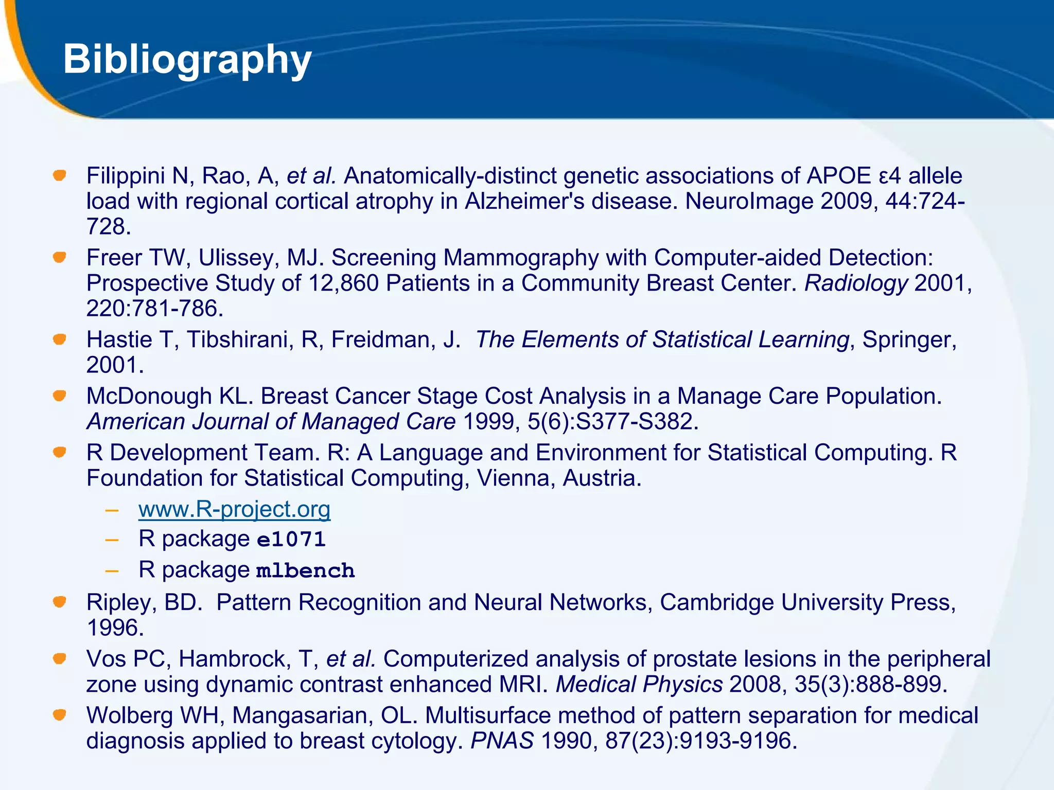 Bibliography

 Filippini N, Rao, A, et al. Anatomically-distinct genetic associations of APOE ε4 allele
 load with regional cortical atrophy in Alzheimer's disease. NeuroImage 2009, 44:724-
 728.
 Freer TW, Ulissey, MJ. Screening Mammography with Computer-aided Detection:
 Prospective Study of 12,860 Patients in a Community Breast Center. Radiology 2001,
 220:781-786.
 Hastie T, Tibshirani, R, Freidman, J. The Elements of Statistical Learning, Springer,
 2001.
 McDonough KL. Breast Cancer Stage Cost Analysis in a Manage Care Population.
 American Journal of Managed Care 1999, 5(6):S377-S382.
 R Development Team. R: A Language and Environment for Statistical Computing. R
 Foundation for Statistical Computing, Vienna, Austria.
   – www.R-project.org
   – R package e1071
   – R package mlbench
 Ripley, BD. Pattern Recognition and Neural Networks, Cambridge University Press,
 1996.
 Vos PC, Hambrock, T, et al. Computerized analysis of prostate lesions in the peripheral
 zone using dynamic contrast enhanced MRI. Medical Physics 2008, 35(3):888-899.
 Wolberg WH, Mangasarian, OL. Multisurface method of pattern separation for medical
 diagnosis applied to breast cytology. PNAS 1990, 87(23):9193-9196.
 