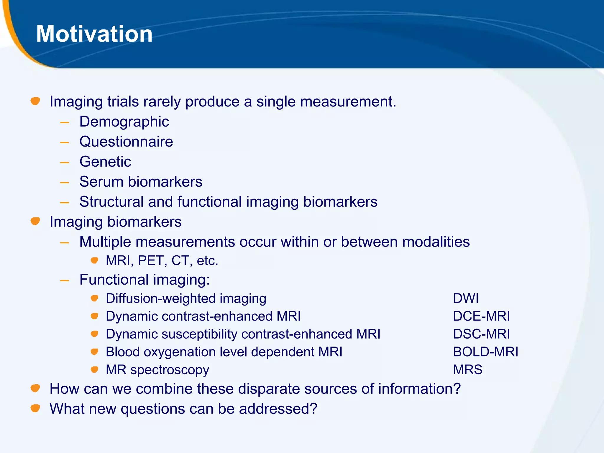 Motivation

 Imaging trials rarely produce a single measurement.
   – Demographic
   – Questionnaire
   – Genetic
   – Serum biomarkers
   – Structural and functional imaging biomarkers
 Imaging biomarkers
   – Multiple measurements occur within or between modalities
         MRI, PET, CT, etc.
  – Functional imaging:
         Diffusion-weighted imaging                       DWI
         Dynamic contrast-enhanced MRI                    DCE-MRI
         Dynamic susceptibility contrast-enhanced MRI     DSC-MRI
         Blood oxygenation level dependent MRI            BOLD-MRI
         MR spectroscopy                                  MRS
 How can we combine these disparate sources of information?
 What new questions can be addressed?
 