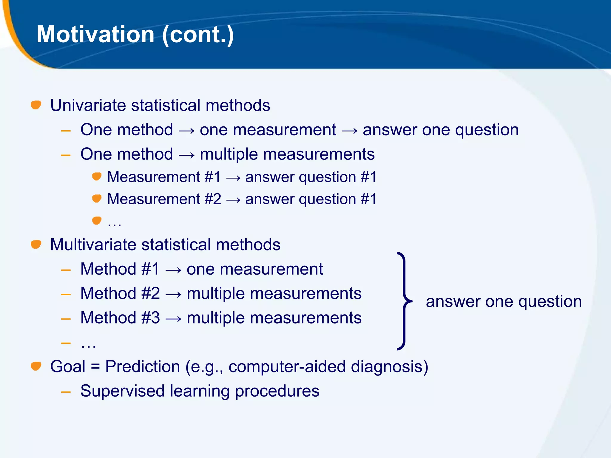 Motivation (cont.)

 Univariate statistical methods
  – One method → one measurement → answer one question
  – One method → multiple measurements
        Measurement #1 → answer question #1
        Measurement #2 → answer question #1
        …
 Multivariate statistical methods
  – Method #1 → one measurement
  – Method #2 → multiple measurements              answer one question
  – Method #3 → multiple measurements
  – …
 Goal = Prediction (e.g., computer-aided diagnosis)
  – Supervised learning procedures
 