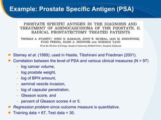 Example: Prostate Specific Antigen (PSA)




 Stamey et al. (1989); used in Hastie, Tibshirani and Friedman (2001).
 Correlation between the level of PSA and various clinical measures (N = 97)
  – log cancer volume,
  – log prostate weight,
  – log of BPH amount,
  – seminal vesicle invasion,
  – log of capsular penetration,
  – Gleason score, and
  – percent of Gleason scores 4 or 5.
 Regression problem since outcome measure is quantitative.
 Training data = 67, Test data = 30.
 