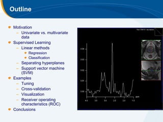 Outline

 Motivation
  – Univariate vs. multivariate
     data
 Supervised Learning
  – Linear methods
         Regression
         Classification
  – Separating hyperplanes
  – Support vector machine
    (SVM)
 Examples
  – Tuning
  – Cross-validation
  – Visualization
  – Receiver operating
    characteristics (ROC)
 Conclusions
 