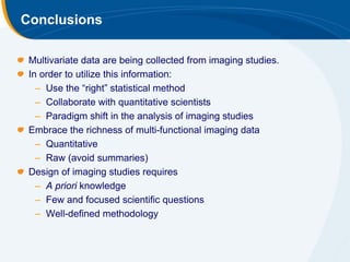 Conclusions

 Multivariate data are being collected from imaging studies.
 In order to utilize this information:
   – Use the “right” statistical method
   – Collaborate with quantitative scientists
   – Paradigm shift in the analysis of imaging studies
 Embrace the richness of multi-functional imaging data
   – Quantitative
   – Raw (avoid summaries)
 Design of imaging studies requires
   – A priori knowledge
   – Few and focused scientific questions
   – Well-defined methodology
 
