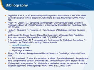 Bibliography

 Filippini N, Rao, A, et al. Anatomically-distinct genetic associations of APOE ε4 allele
 load with regional cortical atrophy in Alzheimer's disease. NeuroImage 2009, 44:724-
 728.
 Freer TW, Ulissey, MJ. Screening Mammography with Computer-aided Detection:
 Prospective Study of 12,860 Patients in a Community Breast Center. Radiology 2001,
 220:781-786.
 Hastie T, Tibshirani, R, Freidman, J. The Elements of Statistical Learning, Springer,
 2001.
 McDonough KL. Breast Cancer Stage Cost Analysis in a Manage Care Population.
 American Journal of Managed Care 1999, 5(6):S377-S382.
 R Development Team. R: A Language and Environment for Statistical Computing. R
 Foundation for Statistical Computing, Vienna, Austria.
   – www.R-project.org
   – R package e1071
   – R package mlbench
 Ripley, BD. Pattern Recognition and Neural Networks, Cambridge University Press,
 1996.
 Vos PC, Hambrock, T, et al. Computerized analysis of prostate lesions in the peripheral
 zone using dynamic contrast enhanced MRI. Medical Physics 2008, 35(3):888-899.
 Wolberg WH, Mangasarian, OL. Multisurface method of pattern separation for medical
 diagnosis applied to breast cytology. PNAS 1990, 87(23):9193-9196.
 