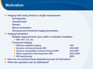 Motivation

 Imaging trials rarely produce a single measurement.
   – Demographic
   – Questionnaire
   – Genetic
   – Serum biomarkers
   – Structural and functional imaging biomarkers
 Imaging biomarkers
   – Multiple measurements occur within or between modalities
         MRI, PET, CT, etc.
  – Functional imaging:
         Diffusion-weighted imaging                       DWI
         Dynamic contrast-enhanced MRI                    DCE-MRI
         Dynamic susceptibility contrast-enhanced MRI     DSC-MRI
         Blood oxygenation level dependent MRI            BOLD-MRI
         MR spectroscopy                                  MRS
 How can we combine these disparate sources of information?
 What new questions can be addressed?
 