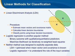 Linear Methods for Classification

 Linear Discriminant Analysis (LDA)




  – Procedure:
        Estimate mean vectors and covariance matrix
        Calculate linear decision boundaries
        Classify points using linear decision boundaries
 Logistic regression is another popular method
  – Binary outcome with qualitative/quantitative predictors
  – Maximize likelihood via iteratively re-weighted least squares
 Neither method was designed to explicitly separate data.
  – LDA = optimized when mean vector and covariance is known
  – Logistic regression = to understand the role of the input variables
 