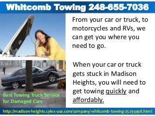 From your car or truck, to
motorcycles and RVs, we
can get you where you
need to go.
Best Towing Truck Service
for Damaged Cars
When your car or truck
gets stuck in Madison
Heights, you will need to
get towing quickly and
affordably.
Whitcomb Towing 248-655-7036
http://madison-heights.cylex-usa.com/company/whitcomb-towing-25293498.html
 