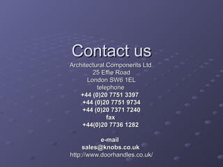 Contact us Architectural Components Ltd  25 Effie Road London SW6 1EL telephone  +44 (0)20 7751 3397   +44 (0)20 7751 9734 +44 (0)20 7371 7240 fax  +44(0)20 7736 1282    e-mail   [email_address]   http://www.doorhandles.co.uk/ 