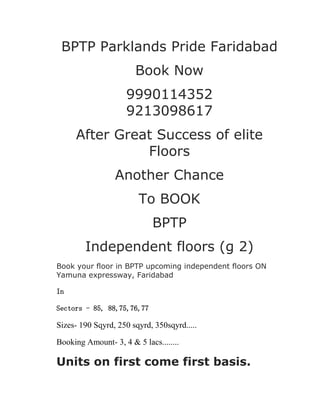 BPTP Parklands Pride Faridabad<br />Book Now<br />99901143529213098617<br />After Great Success of elite Floors<br />Another Chance<br />To BOOK<br />BPTP<br />Independent floors (g 2)<br />Book your floor in BPTP upcoming independent floors ON Yamuna expressway, Faridabad<br />In<br />Sectors - 85, 88,75,76,77<br />Sizes- 190 Sqyrd, 250 sqyrd, 350sqyrd.....<br />Booking Amount- 3, 4 & 5 lacs........<br />Units on first come first basis.<br />This gives me immanence pleasure to inform that BPTP is coming up G+2 Independent Floors. A golden opportunity for you to invest and get Independent Floors in Faridabad. Find below some of the USP's of Project. <br />The BPTP Parklands Pride Project<br />The Project is coming up in Fully Developed Sectors of Park Land in Faridabad.<br />The tentative floor sizes are 196 sqyds, 250 sqyds, and 350 sqyds.<br />The tentative cost will be 32 Lac / 40 Lac / 50 Lacs respectively.  <br />Room sizes are bigger and floors are spacious.<br />Close to most premium sector 14 & 15 of Faridabad. The Builder<br />The Last project of BPTP, Elite Floors has been a huge success.<br />The Investors of BPTP Elite Floors are enjoying over 50% Appreciation within 2 years. <br />250 Sqyds and 350 Sqyds are very high in demand. Currently the premium on 250 Sqyds Floor is between 15 Lac to 30 Lac, with in 2 yrs of project launch.<br /> Why BPTP Parklands Pride Floors.<br />This is very rare now a day to have Independent floors. A Builder requires Township License to launch independent floors, which only BPTP have capabilities to do so. The town ship remains low density area over years and most people prefers to stay in low rise independent floor township. <br />Due to very high in demand, G+2 Floors will have sure set appreciation. <br />Why Faridabad.<br />Faridabad has been experiencing boom in Real Estate due to very good connectivity to Noida, Gurgaon and Delhi. Opening of Badarpur Flyover has already escalated the cost of land by 30% to 40% in Faridabad in recent months.  Toll road between Faridabad - Gurgaon is under construction & Metro is also expected to start its operation by 2013.<br />The Booking of BPTP Parklands Pride<br />Booking amount is Rs 3 Lac/ 4 Lac / or 5 Lac<br />The cheques should be made in the name of <br />BPTP Limited.<br />KALRA REALTORS<br />CALL US FOR BPTP PARKLANDS PRIDE BOOKING<br />9990114352/9213098617<br />