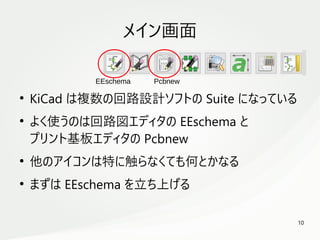 10
　
メイン画面
●
KiCad は複数の回路設計ソフトの Suite になっている
●
よく使うのは回路図エディタの EEschema と
プリント基板エディタの Pcbnew
●
他のアイコンは特に触らなくても何とかなる
●
まずは EEschema を立ち上げる
EEschema Pcbnew
 