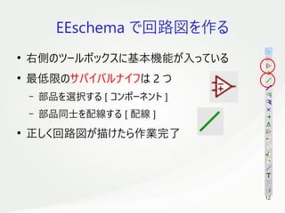 12
　
EEschema で回路図を作る
●
右側のツールボックスに基本機能が入っている
●
最低限のサバイバルナイフは 2 つ
– 部品を選択する [ コンポーネント ]
– 部品同士を配線する [ 配線 ]
●
正しく回路図が描けたら作業完了
 