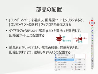 13
　
部品の配置
●
[ コンポーネント ] を選択し、回路図シートをクリックすると、
[ コンポーネントの選択 ] ダイアログが表示される
●
ダイアログから使いたい部品 (LED と電池 ) を選択して、
回路図シート上に配置する
●
部品を右クリックすると、部品の移動、回転ができる。
配線しやすいよう、理解しやすいように配置する
 