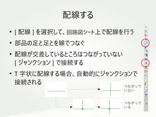 15
　
配線する
●
[ 配線 ] を選択して、回路図シート上で配線を行う
●
部品の足と足とを線でつなぐ
●
配線が交差しているところはつながっていない
[ ジャンクション ] で接続する
●
T 字状に配線する場合、自動的にジャンクションで
接続される
つながって
いない
つながって
いる
 
