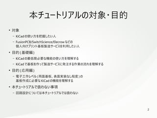 2
　
本チュートリアルの対象・目的
●
対象
– KiCad の使い方を把握したい人
– FusionPCB/SwitchScience/Elecrow などの
個人向けプリント基板製造サービスを利用したい人
●
目的( 基礎編)
– KiCad の最低限必要な機能の使い方を理解する
– KiCad で基板を作って製造サービスに発注する作業の流れを理解する
●
目的( 応用編)
– 電子工作レベル( 両面基板、表面実装なし程度 ) の
基板作成に必要な KiCad の機能を理解する
●
本チュートリアルで扱わない事項
– 回路設計については本チュートリアルでは扱わない
 