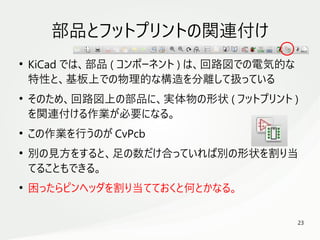 23
　
部品とフットプリントの関連付け
●
KiCad では、部品 ( コンポーネント ) は、回路図での電気的な
特性と、基板上での物理的な構造を分離して扱っている
●
そのため、回路図上の部品に、実体物の形状 ( フットプリント )
を関連付ける作業が必要になる。
●
この作業を行うのが CvPcb
●
別の見方をすると、足の数だけ合っていれば別の形状を割り当
てることもできる。
●
困ったらピンヘッダを割り当てておくと何とかなる。
 